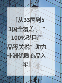 从33国到53国全覆盖，“100%税目产品零关税”助力非洲优质商品入华