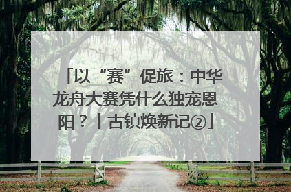 以“赛”促旅：中华龙舟大赛凭什么独宠恩阳？丨古镇焕新记②