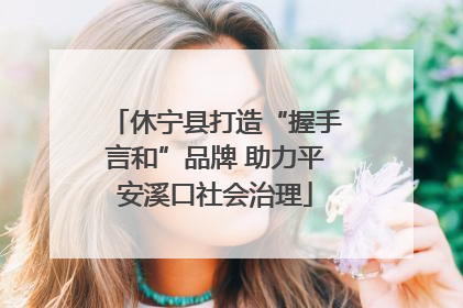 休宁县打造“握手言和”品牌 助力平安溪口社会治理
