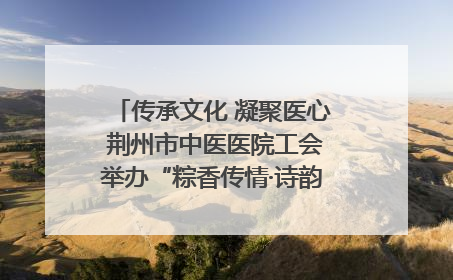 传承文化 凝聚医心 荆州市中医医院工会举办“粽香传情·诗韵端午”系列活动