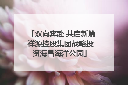 双向奔赴 共启新篇 祥源控股集团战略投资海昌海洋公园