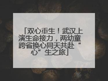 双心重生！武汉上演生命接力，两幼童跨省换心同天共赴“心”生之旅