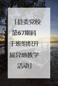 县委党校第67期科干班组织开展异地教学活动