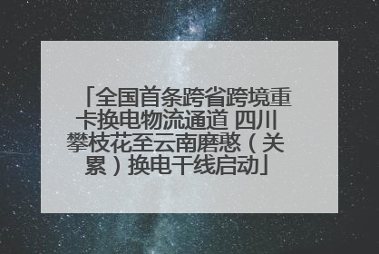全国首条跨省跨境重卡换电物流通道 四川攀枝花至云南磨憨（关累）换电干线启动