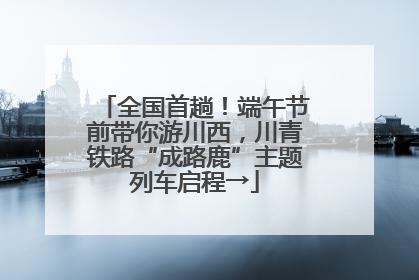 全国首趟！端午节前带你游川西，川青铁路“成路鹿”主题列车启程→