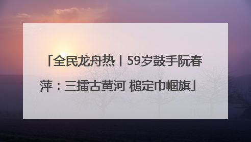 全民龙舟热丨59岁鼓手阮春萍：三擂古黄河 槌定巾帼旗