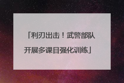 利刃出击！武警部队开展多课目强化训练