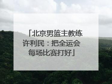 北京男篮主教练许利民：把全运会每场比赛打好