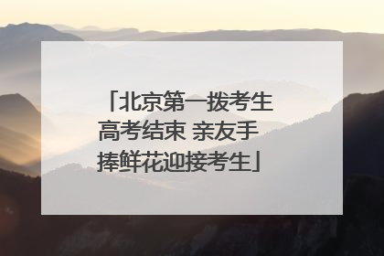 北京第一拨考生高考结束 亲友手捧鲜花迎接考生