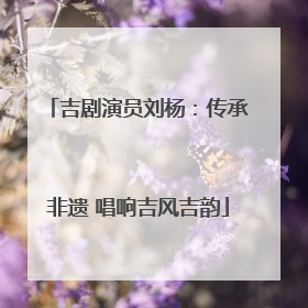 吉剧演员刘杨：传承非遗 唱响吉风吉韵