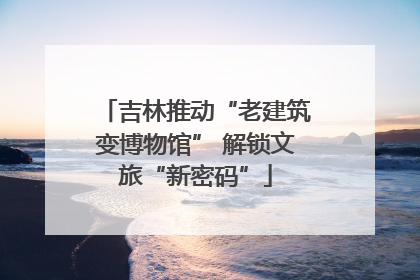 吉林推动“老建筑变博物馆” 解锁文旅“新密码”