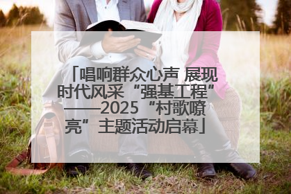 唱响群众心声 展现时代风采“强基工程”——2025“村歌嘹亮”主题活动启幕