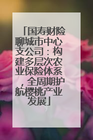 国寿财险聊城市中心支公司：构建多层次农业保险体系，全周期护航樱桃产业发展