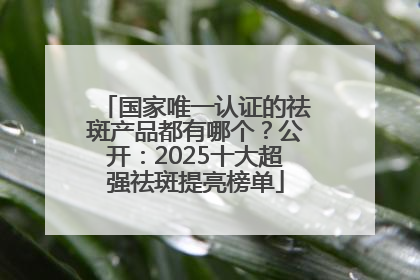 国家唯一认证的祛斑产品都有哪个？公开：2025十大超强祛斑提亮榜单