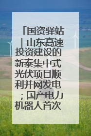国资驿站｜山东高速投资建设的新泰集中式光伏项目顺利并网发电；国产电力机器人首次在智利电网应用