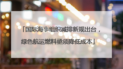 国际海事组织减排新规出台，绿色航运燃料亟须降低成本