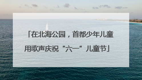 在北海公园，首都少年儿童用歌声庆祝“六一”儿童节