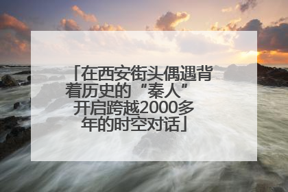 在西安街头偶遇背着历史的“秦人” 开启跨越2000多年的时空对话