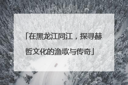 在黑龙江同江，探寻赫哲文化的渔歌与传奇