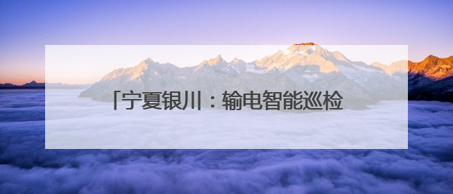 宁夏银川：输电智能巡检开启“防汛防火”双模式