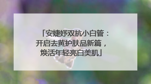 安婕妤双抗小白管：开启去黄护肤品新篇，焕活年轻亮白美肌