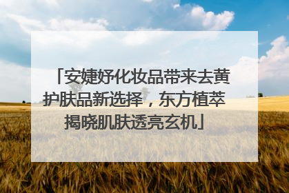 安婕妤化妆品带来去黄护肤品新选择，东方植萃揭晓肌肤透亮玄机