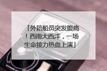 外籍船员突发腹痛！西南大西洋，一场生命接力热血上演