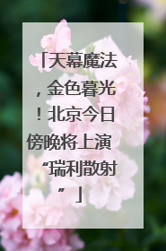 天幕魔法，金色暮光！北京今日傍晚将上演“瑞利散射”