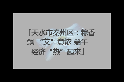 天水市秦州区：粽香飘 “艾”意浓 端午经济“热”起来