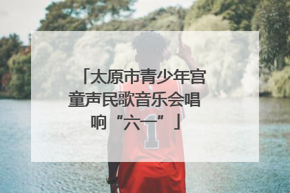 太原市青少年宫童声民歌音乐会唱响“六一”