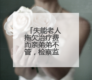 失能老人拖欠治疗费而亲弟弟不管，检察监督解难题