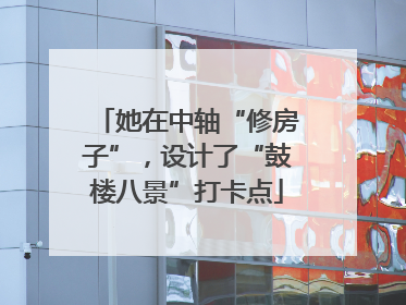 她在中轴“修房子”，设计了“鼓楼八景”打卡点