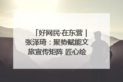 好网民·在东营｜张泽琦：聚势赋能文旅宣传矩阵 匠心绘就东营诗与远方
