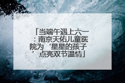 当端午遇上六一：南京天佑儿童医院为‘星星的孩子’点亮双节温情