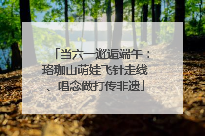 当六一邂逅端午：珞珈山萌娃飞针走线、唱念做打传非遗