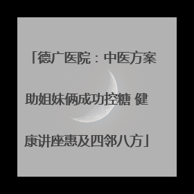 德广医院：中医方案助姐妹俩成功控糖 健康讲座惠及四邻八方