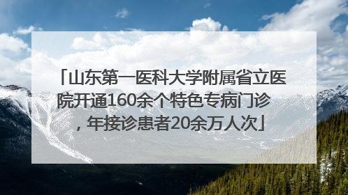山东第一医科大学附属省立医院开通160余个特色专病门诊，年接诊患者20余万人次