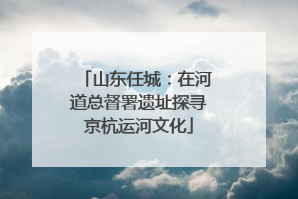 山东任城：在河道总督署遗址探寻京杭运河文化