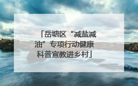 岳塘区“减盐减油”专项行动健康科普宣教进乡村
