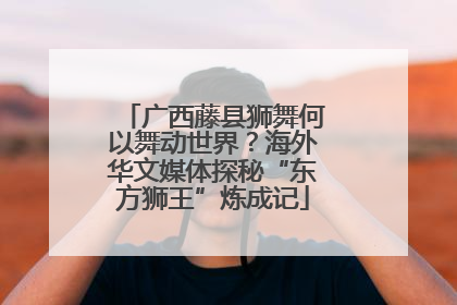 广西藤县狮舞何以舞动世界？海外华文媒体探秘“东方狮王”炼成记