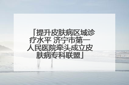提升皮肤病区域诊疗水平 济宁市第一人民医院牵头成立皮肤病专科联盟