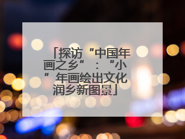 探访“中国年画之乡”：“小”年画绘出文化润乡新图景