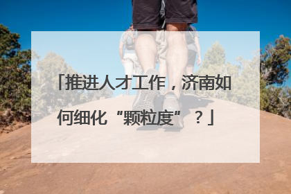 推进人才工作，济南如何细化“颗粒度”？