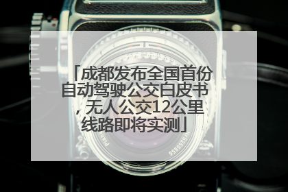成都发布全国首份自动驾驶公交白皮书，无人公交12公里线路即将实测
