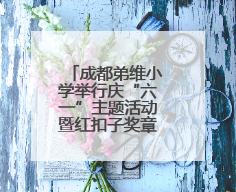 成都弟维小学举行庆“六一”主题活动暨红扣子奖章颁奖典礼