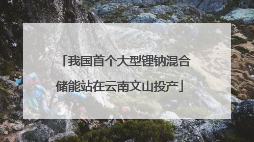 我国首个大型锂钠混合储能站在云南文山投产