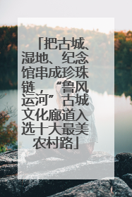 把古城、湿地、纪念馆串成珍珠链，“鲁风运河”古城文化廊道入选十大最美农村路