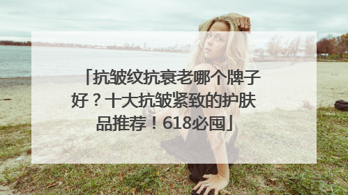 抗皱纹抗衰老哪个牌子好？十大抗皱紧致的护肤品推荐！618必囤