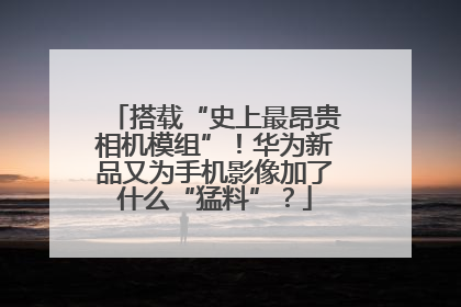 搭载“史上最昂贵相机模组”！华为新品又为手机影像加了什么“猛料”？