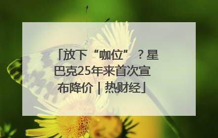 放下“咖位”？星巴克25年来首次宣布降价｜热财经